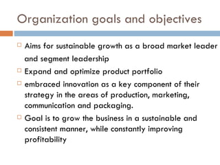 Organization goals and objectives Aims for sustainable growth as a broad market leader and segment leadership Expand and optimize product portfolio embraced innovation as a key component of their strategy in the areas of production, marketing, communication and packaging.  Goal is to grow the business in a sustainable and consistent manner, while constantly improving profitability 