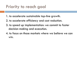 Priority to reach goal 1. to accelerate sustainable top-line growth.  2. to accelerate efficiency and cost reduction.  3. to speed up implementation: we commit to faster decision making and execution.   4. to focus on those markets where we believe we can win.  