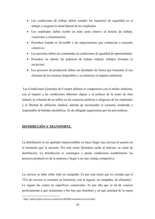 • Las condiciones de trabajo deben cumplir los requisitos de seguridad en el
trabajo y asegurar la salud laboral de los empleados
• Los empleados deben recibir un trato justo relativo al horario de trabajo,
vacaciones y remuneración
• Heineken España es favorable a las negociaciones que conduzcan a acuerdos
colectivos
• Las personas deben ser contratadas en condiciones de igualdad de oportunidades
• Heineken no admite las prácticas de trabajo infantil, trabajos forzados ni
esclavitud
• Los procesos de producción deben ser diseñados de forma que fomenten el uso
eficiente de los recursos disponibles y se minimice el impacto ambiental

Las Condiciones Generales de Compra definen el compromiso con el medio ambiente,
con el respeto a las condiciones laborales dignas y el rechazo de la mano de obra
infantil, la voluntad de no influir en las creencias políticas o religiosas de los empleados
y la libertad de afiliación sindical, además de recomendar el consumo moderado y
responsable de bebidas alcohólicas. Es de obligado seguimiento por los proveedores.

DISTRIBUCIÓN Y TRANSPORTE.

La distribución es un apartado imprescindible en hacer llegar una cerveza al usuario en
el momento que la necesita. Por esta razón Heineken cuida al máximo su canal de
distribución. La distribución es estratégica y puede condicionar notablemente los
procesos productivos de la empresa y llegar a ser una ventaja competitiva.

La cerveza se bebe sobre todo en compañía. Es por esta razón que no extraña que el
72% de cerveza se consume en hostelería, con la ingesta, en compañía, de alimentos 1.
Le siguen las ventas en superficies comerciales. Es por ello que se ha de conocer
perfectamente a qué restaurante o bar hay que distribuir y en qué cantidad de la mejor
1

http://salud.lasprovincias.es/nutricion/abril08/consumo-cerveza.html

10

 