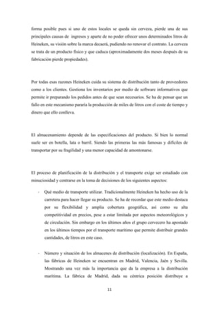 forma posible pues si uno de estos locales se queda sin cerveza, pierde una de sus
principales causas de ingresos y aparte de no poder ofrecer unos determinados litros de
Heineken, su visión sobre la marca decaerá, pudiendo no renovar el contrato. La cerveza
se trata de un producto físico y que caduca (aproximadamente dos meses después de su
fabricación pierde propiedades).

Por todas esas razones Heineken cuida su sistema de distribución tanto de proveedores
como a los clientes. Gestiona los inventarios por medio de software informativos que
permite ir preparando los pedidos antes de que sean necesarios. Se ha de pensar que un
fallo en este mecanismo pararía la producción de miles de litros con el coste de tiempo y
dinero que ello conlleva.

El almacenamiento depende de las especificaciones del producto. Si bien lo normal
suele ser en botella, lata o barril. Siendo las primeras las más famosas y difíciles de
transportar por su fragilidad y una menor capacidad de amontonarse.

El proceso de planificación de la distribución y el transporte exige ser estudiado con
minuciosidad y centrarse en la toma de decisiones de los siguientes aspectos:
-

Qué medio de transporte utilizar. Tradicionalmente Heineken ha hecho uso de la
carretera para hacer llegar su producto. Se ha de recordar que este medio destaca
por su flexibilidad y amplia cobertura geográfica, así como su alta
competitividad en precios, pese a estar limitada por aspectos meteorológicos y
de circulación. Sin embargo en los últimos años el grupo cervecero ha apostado
en los últimos tiempos por el transporte marítimo que permite distribuir grandes
cantidades, de litros en este caso.

-

Número y situación de los almacenes de distribución (localización). En España,
las fábricas de Heineken se encuentran en Madrid, Valencia, Jaén y Sevilla.
Mostrando una vez más la importancia que da la empresa a la distribución
marítima. La fábrica de Madrid, dada su céntrica posición distribuye a
11

 