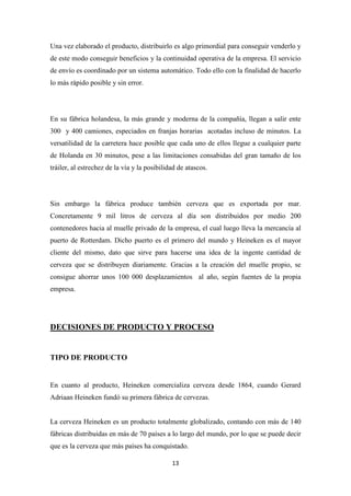 Una vez elaborado el producto, distribuirlo es algo primordial para conseguir venderlo y
de este modo conseguir beneficios y la continuidad operativa de la empresa. El servicio
de envío es coordinado por un sistema automático. Todo ello con la finalidad de hacerlo
lo más rápido posible y sin error.

En su fábrica holandesa, la más grande y moderna de la compañía, llegan a salir ente
300 y 400 camiones, especiados en franjas horarias acotadas incluso de minutos. La
versatilidad de la carretera hace posible que cada uno de ellos llegue a cualquier parte
de Holanda en 30 minutos, pese a las limitaciones consabidas del gran tamaño de los
tráiler, al estrechez de la vía y la posibilidad de atascos.

Sin embargo la fábrica produce también cerveza que es exportada por mar.
Concretamente 9 mil litros de cerveza al día son distribuidos por medio 200
contenedores hacia al muelle privado de la empresa, el cual luego lleva la mercancía al
puerto de Rotterdam. Dicho puerto es el primero del mundo y Heineken es el mayor
cliente del mismo, dato que sirve para hacerse una idea de la ingente cantidad de
cerveza que se distribuyen diariamente. Gracias a la creación del muelle propio, se
consigue ahorrar unos 100 000 desplazamientos al año, según fuentes de la propia
empresa.

DECISIONES DE PRODUCTO Y PROCESO

TIPO DE PRODUCTO

En cuanto al producto, Heineken comercializa cerveza desde 1864, cuando Gerard
Adriaan Heineken fundó su primera fábrica de cervezas.

La cerveza Heineken es un producto totalmente globalizado, contando con más de 140
fábricas distribuidas en más de 70 países a lo largo del mundo, por lo que se puede decir
que es la cerveza que más países ha conquistado.
13

 