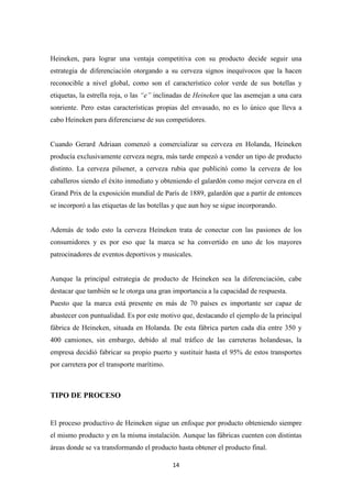 Heineken, para lograr una ventaja competitiva con su producto decide seguir una
estrategia de diferenciación otorgando a su cerveza signos inequívocos que la hacen
reconocible a nivel global, como son el característico color verde de sus botellas y
etiquetas, la estrella roja, o las “e” inclinadas de Heineken que las asemejan a una cara
sonriente. Pero estas características propias del envasado, no es lo único que lleva a
cabo Heineken para diferenciarse de sus competidores.

Cuando Gerard Adriaan comenzó a comercializar su cerveza en Holanda, Heineken
producía exclusivamente cerveza negra, más tarde empezó a vender un tipo de producto
distinto. La cerveza pilsener, a cerveza rubia que publicitó como la cerveza de los
caballeros siendo el éxito inmediato y obteniendo el galardón como mejor cerveza en el
Grand Prix de la exposición mundial de París de 1889, galardón que a partir de entonces
se incorporó a las etiquetas de las botellas y que aun hoy se sigue incorporando.

Además de todo esto la cerveza Heineken trata de conectar con las pasiones de los
consumidores y es por eso que la marca se ha convertido en uno de los mayores
patrocinadores de eventos deportivos y musicales.

Aunque la principal estrategia de producto de Heineken sea la diferenciación, cabe
destacar que también se le otorga una gran importancia a la capacidad de respuesta.
Puesto que la marca está presente en más de 70 países es importante ser capaz de
abastecer con puntualidad. Es por este motivo que, destacando el ejemplo de la principal
fábrica de Heineken, situada en Holanda. De esta fábrica parten cada día entre 350 y
400 camiones, sin embargo, debido al mal tráfico de las carreteras holandesas, la
empresa decidió fabricar su propio puerto y sustituir hasta el 95% de estos transportes
por carretera por el transporte marítimo.

TIPO DE PROCESO

El proceso productivo de Heineken sigue un enfoque por producto obteniendo siempre
el mismo producto y en la misma instalación. Aunque las fábricas cuenten con distintas
áreas donde se va transformando el producto hasta obtener el producto final.
14

 