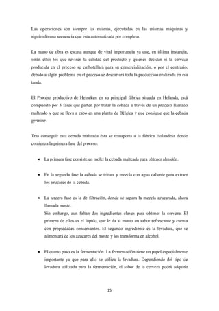 Las operaciones son siempre las mismas, ejecutadas en las mismas máquinas y
siguiendo una secuencia que esta automatizada por completo.

La mano de obra es escasa aunque de vital importancia ya que, en última instancia,
serán ellos los que revisen la calidad del producto y quienes decidan si la cerveza
producida en el proceso se embotellará para su comercialización, o por el contrario,
debido a algún problema en el proceso se descartará toda la producción realizada en esa
tanda.

El Proceso productivo de Heineken en su principal fábrica situada en Holanda, está
compuesto por 5 fases que parten por tratar la cebada a través de un proceso llamado
malteado y que se lleva a cabo en una planta de Bélgica y que consigue que la cebada
germine.

Tras conseguir esta cebada malteada ésta se transporta a la fábrica Holandesa donde
comienza la primera fase del proceso.
• La primera fase consiste en moler la cebada malteada para obtener almidón.
• En la segunda fase la cebada se tritura y mezcla con agua caliente para extraer
los azucares de la cebada.
• La tercera fase es la de filtración, donde se separa la mezcla azucarada, ahora
llamada mosto.
Sin embargo, aun faltan dos ingredientes claves para obtener la cerveza. El
primero de ellos es el lúpulo, que le da al mosto un sabor refrescante y cuenta
con propiedades conservantes. El segundo ingrediente es la levadura, que se
alimentará de los azucares del mosto y los transforma en alcohol.
• El cuarto paso es la fermentación. La fermentación tiene un papel especialmente
importante ya que para ello se utiliza la levadura. Dependiendo del tipo de
levadura utilizada para la fermentación, el sabor de la cerveza podrá adquirir

15

 
