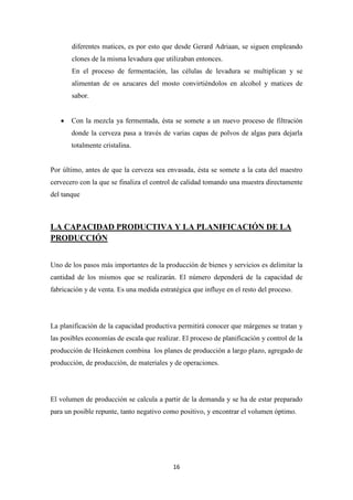 diferentes matices, es por esto que desde Gerard Adriaan, se siguen empleando
clones de la misma levadura que utilizaban entonces.
En el proceso de fermentación, las células de levadura se multiplican y se
alimentan de os azucares del mosto convirtiéndolos en alcohol y matices de
sabor.
•

Con la mezcla ya fermentada, ésta se somete a un nuevo proceso de filtración
donde la cerveza pasa a través de varias capas de polvos de algas para dejarla
totalmente cristalina.

Por último, antes de que la cerveza sea envasada, ésta se somete a la cata del maestro
cervecero con la que se finaliza el control de calidad tomando una muestra directamente
del tanque

LA CAPACIDAD PRODUCTIVA Y LA PLANIFICACIÓN DE LA
PRODUCCIÓN
Uno de los pasos más importantes de la producción de bienes y servicios es delimitar la
cantidad de los mismos que se realizarán. El número dependerá de la capacidad de
fabricación y de venta. Es una medida estratégica que influye en el resto del proceso.

La planificación de la capacidad productiva permitirá conocer que márgenes se tratan y
las posibles economías de escala que realizar. El proceso de planificación y control de la
producción de Heinkenen combina los planes de producción a largo plazo, agregado de
producción, de producción, de materiales y de operaciones.

El volumen de producción se calcula a partir de la demanda y se ha de estar preparado
para un posible repunte, tanto negativo como positivo, y encontrar el volumen óptimo.

16

 