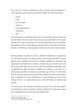 En el caso de la cerveza, la producción ha de ser estimada, pues la demanda de la
cerveza depende, según la unión de cerveceros de España 2, de varias circunstancias:
-

Nación

-

Lugar

-

Solo o en grupo

-

Ambiente

-

Eventos determinados

-

Temperatura

-

Hora

Todo ello hace que sea complicado calcular con certeza la producción total o parcial que
se ha de elaborar. Por ello se crean litros de cerveza que son distribuidos en el momento,
haciendo que la cadena nunca quede sin el producto disponible. Al contar con fábricas
distribuidas por todo el mundo, Heineken logra hacer frente a todo tipo de situaciones.
En total, son 140 fábricas en las que opera la cervecera, de las cuales 5 están en España.

Heineken planifica una oferta de servicios y planifica la demanda que se producirá de
los mismos para gestionar de manera eficiente su gestión de capacidad. Al poseer
distintas marcas, Heineken ha de tratar con ingentes cantidades de información que
especifiquen la cantidad de litros, embases y características que se han de crear en cada
fábrica y para cada marca. Por esa razón, los datos de la multinacional holandesa varían
considerablemente según las fuentes consultadas. Sin embargo, la más fiable es el
informe anual que publica la compañía y que determina que en 2011, 2.74 mil millones
de litros de cerveza Heineken fueron producidas alrededor del mundo, mientras que el
total de producción de cerveza elaborada por el Grupo Heineken fue de 16.46 mil
millones de litros 3. La empresa presume que se abren 200 botellas de Heineken cada
segundo.
Los factores claves para Heineken son fabricar una mejor cerveza, llevársela rápido a
los consumidores y tener un mercado en constante expansión. Es por ello que se supone
que su capacidad productiva aumentará en los próximos años.

2
3

http://www.cerveceros.org/
http://www.annualreport.heineken.com/

17

 