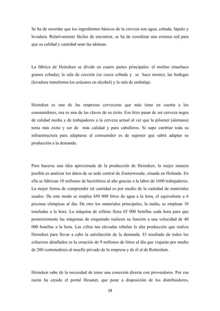 Se ha de recordar que los ingredientes básicos de la cerveza son agua, cebada, lúpulo y
levadura. Relativamente fáciles de encontrar, se ha de coordinar una extensa red para
que su calidad y cantidad sean las idóneas.

La fábrica de Heineken se divide en cuatro partes principales: el molino (machaca
granos cebada), la sala de cocción (se cuece cebada y se hace mosto), las bodegas
(levadura transforma los azúcares en alcohol) y la sala de embalaje.

Heineken es una de las empresas cerveceras que más tiene en cuenta a los
consumidores, esa es una de las claves de su éxito. Eso hizo pasar de ser cerveza negra
de calidad media y de trabajadores a la cerveza actual al ver que la pilsener (alemana)
tenía más éxito y ser de más calidad y para caballeros. Si supo cambiar toda su
infraestructura para adaptarse al consumidor es de suponer que sabrá adaptar su
producción a la demanda.

Para hacerse una idea aproximada de la producción de Heineken, la mejor manera
posible es analizar los datos de su sede central de Zoeterwoude, situada en Holanda. En
ella se fabrican 10 millones de hectolitros al año gracias a la labor de 1600 trabajadores.
La mejor forma de comprender tal cantidad es por medio de la cantidad de materiales
usados. De este modo se emplea 450 000 litros de agua a la hora, el equivalente a 6
piscinas olímpicas al día. De otro los materiales principales, la malta, se emplean 10
toneladas a la hora. La máquina de relleno llena 65 000 botellas cada hora para que
posteriormente las máquinas de etiquetado realicen su función a una velocidad de 40
000 botellas a la hora. Las cifras tan elevadas rebelan la alta producción que realiza
Heineken para llevar a cabo la satisfacción de la demanda. El resultado de todos los
esfuerzos detallados es la creación de 9 millones de litros al día que viajarán por medio
de 200 contenedores al muelle privado de la empresa y de él al de Rotterdam.

Heineken sabe de la necesidad de tener una conexión directa con proveedores. Por esa
razón ha creado el portal Hesanet, que pone a disposición de los distribuidores,
18

 