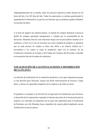 independientemente de su tamaño, todos los procesos operativos online durante las 24
horas del día y los 365 días del año. Todas las operaciones se realizan garantizando la
seguridad de la información, ya que los movimientos que se producen quedan reflejados
en una base de datos.

A la hora de adquirir las materias primas, el manual de compras formaliza el proceso
global de compras aportando transparencia y velando por la ecuanimidad de las
decisiones. Heineken trata de crear relaciones largas con sus proveedores basadas en la
confianza, si bien en el caso de necesitar una cierta cantidad de producto se garantiza
que en cada proceso de compra se lance una oferta a un número mínimo de 3
proveedores a los cuales se exige la aceptación, junto con el contrato, de las
Condiciones Generales de Compra y del Código de Conducta del Proveedor, centradas
en una gestión ética de la cadena de suministro.

LOCALIZACIÓN DE LAS INSTALACIONES Y DISTRIBUCION
DE LA PLANTA
La decisión de localización de la instalación productiva es de gran importancia porque
es una decisión poco frecuente, supone una fuerte inmovilización de recursos a largo
plazo, y afecta a la capacidad competitiva de la empresa y de todas sus áreas.

El propósito a conseguir es la elección de un lugar para las instalaciones que favorezca
el desarrollo de las operaciones, logrando el máximo provecho de la localización para la
empresa. Los mercados en expansión son la causa más importante para la localización
de Heineken, por ello Heineken busca expandirse de manera global añadiendo nuevas
instalaciones en nuevos países.

19

 