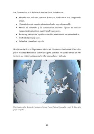 Los factores clave en la decisión de localización de Heineken son:
• Mercados con suficiente demanda de cerveza donde atacar a su competencia
directa.
• Abastecimiento de materias primas de calidad a un precio razonable.
• Medios de transporte y de comunicación eficientes capaces de trasladar
mercancía rápidamente sin incurrir en elevados costes.
• Terrenos y construcción a precios razonables para construir sus nuevas fabricas.
• Estabilidad política y social.
• Calidad de vida del país o región.

Heineken se localiza en 70 países con más de 140 fábricas en todo el mundo. Uno de los
países en donde Heineken se localiza es España, contando con cuatro fábricas en este
territorio que están repartidas entre Sevilla, Madrid, Jaen, y Valencia.

Distribucción de las fábricas de Heineken en Europa. Fuente: National Geographic a partir de datos de la
propia compañía.

20

 