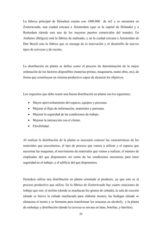 La fabrica principal de Heineken cuenta con 1000.000

de m2 y se encuentra en

Zoeterwoude, una ciudad cercana a Ámsterdam (que es la capital de Holanda) y a
Rotterdam (donde esta uno de los mayores puertos comerciales del mundo). En
Amberes (Bélgica) está la fábrica de malteado, y en la cuidad cercana a Ámsterdam de
Den Bosch esta la fabrica que se encarga de la innovación y el desarrollo de nuevos
tipos de cervezas y de recetas.

La distribución en planta se define como el proceso de determinación de la mejor
ordenación de los factores disponibles (materias primas, maquinaria, mano obra, etc), de
forma que constituyan un sistema productivo capaz de alcanzar los objetivos.

Los requisitos que debe reunir una buena distribución en planta son los siguientes:
• Mayor aprovechamiento del espacio, equipos y personas.
• Mejorar el flujo de información, materiales y personas.
• Mejorar la seguridad de las condiciones de trabajo.
• Mejorar la interacción con el cliente.
• Flexibilidad.

Al realizar la distribución de la planta es necesario conocer las características de los
materiales que necesitamos, el tipo de proceso que vamos a utilizar y el espacio que
necesitan las maquinas, el movimiento de materiales que vamos a realizar, el número de
empleados del que disponemos así como de las condiciones necesarias para tener
seguridad en el trabajo, y el edificio del que disponemos.

Heineken utiliza una distribución en planta orientada al producto, ya que este es el
proceso productivo que utiliza. En la fábrica de Zoeterwoude hay cuatro estaciones de
trabajo que son: el molino (donde se machacan los granos de cebada), la sala de cocción
(donde se hierve la cebada machacada para elaborar mosto), las bodegas (donde se
almacena el mosto y se fermenta para transformar los azucares en alcohol), y la planta
de embalaje y distribución (donde la cerveza se envasa en latas, botellas, y barriles).
21

 