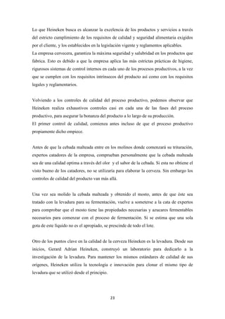 Lo que Heineken busca es alcanzar la excelencia de los productos y servicios a través
del estricto cumplimiento de los requisitos de calidad y seguridad alimentaria exigidos
por el cliente, y los establecidos en la legislación vigente y reglamentos aplicables.
La empresa cervecera, garantiza la máxima seguridad y salubridad en los productos que
fabrica. Esto es debido a que la empresa aplica las más estrictas prácticas de higiene,
rigurosos sistemas de control internos en cada uno de los procesos productivos, a la vez
que se cumplen con los requisitos intrínsecos del producto así como con los requisitos
legales y reglamentarios.

Volviendo a los controles de calidad del proceso productivo, podemos observar que
Heineken realiza exhaustivos controles casi en cada una de las fases del proceso
productivo, para asegurar la bonanza del producto a lo largo de su producción.
El primer control de calidad, comienza antes incluso de que el proceso productivo
propiamente dicho empiece.

Antes de que la cebada malteada entre en los molinos donde comenzará su trituración,
expertos catadores de la empresa, comprueban personalmente que la cebada malteada
sea de una calidad optima a través del olor y el sabor de la cebada. Si esta no obtiene el
visto bueno de los catadores, no se utilizaría para elaborar la cerveza. Sin embargo los
controles de calidad del producto van más allá.

Una vez sea molido la cebada malteada y obtenido el mosto, antes de que éste sea
tratado con la levadura para su fermentación, vuelve a someterse a la cata de expertos
para comprobar que el mosto tiene las propiedades necesarias y azucares fermentables
necesarios para comenzar con el proceso de fermentación. Si se estima que una sola
gota de este líquido no es el apropiado, se prescinde de todo el lote.

Otro de los puntos clave en la calidad de la cerveza Heineken es la levadura. Desde sus
inicios, Gerard Adrian Heineken, construyó un laboratorio para dedicarlo a la
investigación de la levadura. Para mantener los mismos estándares de calidad de sus
orígenes, Heineken utiliza la tecnología e innovación para clonar el mismo tipo de
levadura que se utilizó desde el principio.

23

 