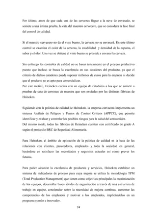 Por último, antes de que cada una de las cervezas llegue a la nave de envasado, se
somete a una última prueba, la cata del maestro cervecero, que se considera la fase final
del control de calidad.

Si el maestro cervecero no da el visto bueno, la cerveza no se envasará. En este último
control se examina el color de la cerveza, la estabilidad y densidad de la espuma, el
sabor y el olor. Una vez se obtiene el visto bueno se procede a envasar la cerveza.

Sin embargo los controles de calidad no se basan únicamente en el proceso productivo
puesto que incluso se busca la excelencia en sus catadores del producto, ya que el
criterio de dichos catadores puede suponer millones de euros para la empresa si decide
que el producto no es apto para comercializar.
Por este motivo, Heineken cuenta con un equipo de catadores a los que se somete a
pruebas de cata de cervezas de muestra que son enviadas por las distintas fábricas de
Heineken.

Siguiendo con la política de calidad de Heineken, la empresa cervecera implementa un
sistema Análisis de Peligros y Puntos de Control Críticos (APPCC), que permite
identificar y evaluar y controlar los posibles riesgos para la salud del consumidor.
Del mismo modo, todas las fábricas de Heineken cuentan con certificado de grado A
según el protocolo BRC de Seguridad Alimentaria.

Para Heineken, el ámbito de aplicación de la política de calidad es la base de las
relaciones con clientes, proveedores, empleados y toda la sociedad en general,
basándose en satisfacer las necesidades y requisitos actuales así como prever los
futuros.

Para poder alcanzar la excelencia de productos y servicios, Heineken establece un
sistema de indicadores de proceso para cuya mejora se utiliza la metodología TPM
(Total Productive Management) que tienen como objetivos principales la maximización
de los equipos, desarrollar bases sólidas de organización a través de una estructura de
trabajo en equipo, concienciar sobre la necesidad de mejora continua, aumentar las
competencias de los empleados y motivar a los empleados, implicándolos en un
programa común e innovador.
24

 