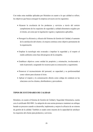 Con todas estas medidas aplicadas por Heineken en cuanto a lo que calidad se refiere,
los objetivos que busca conseguir la empresa cervecera son los siguientes:
• Alcanzar la excelencia de los productos y servicios a través del estricto
cumplimiento de los requisitos de seguridad y calidad alimentaria exigidos por
el cliente, así como por la legislación vigente y reglamentos aplicables.
• Perseguir la eficiencia y eficacia del Sistema de Gestión de Calidad, el aumento
de la satisfacción del cliente y la mejora continua como objetivo permanente de
la organización.
• Emplear la tecnología más avanzada e impulsar la seguridad y el respeto al
medio ambiente como base del progreso de la compañía.
• Establecer objetivos como unidad de propósito y orientación, involucrando a
todo el personal y asignando los recursos para su consecución y seguimiento.
• Promover el reconocimiento del personal, su capacidad y su profesionalidad
como valores para alcanzar el éxito.
• Aplicar el respeto y la comunicación abierta como código de conducta en las
relaciones con los clientes, distribuidores y proveedores.

TIPOS DE ESTÁNDARES DE CALIDAD

Heineken, en cuanto al Sistema de Gestión de Calidad y Seguridad Alimentaria, cuenta
con el certificado ISO-9001. La adopción de esta norma promueve mantener un enfoque
basado en procesos cuando se desarrolla, implementa y mejora la eficacia de un sistema
de gestión de la calidad. También es usado como muestra de la capacidad de satisfacer
los requisitos del cliente para productos y servicios.

25

 