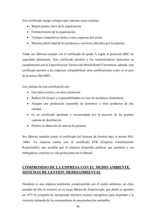 Este certificado otorga ventajas tanto internas como externas:
• Mejora puntos clave de la organización.
• Fortalecimiento de la organización.
• Ventajas competitivas frente a otras empresas del sector.
• Máxima efectividad de los productos o servicios ofrecidos por la empresa.

Todas sus fábricas cuentan con el certificado de grado A según el protocolo BRC de
seguridad alimentaria. Este certificado permite a los suministradores demostrar su
cumplimiento con la Especificación Técnica del British Retail Consortium, además, este
certificado permite a las empresas compatibilizar otras certificaciones como es el caso
de la norma ISO-9001.

Las ventajas de esta certificación son:
• Una única norma y un único protocolo.
• Reduce los riesgos y responsabilidades en caso de incidencia alimentaria.
• Asegura una producción sostenible de alimentos y otros productos de alta
calidad.
• Es un certificado aprobado y recomendado por la mayoría de las grandes
cadenas de distribución.
• Permite la obtención de marcas de garantía.

Sus fábricas también tienen el certificado del Sistema de Gestión bajo la norma ISO14001. La empresa cuenta con el certificado EFR (Empresa Familiarmente
Responsable), que acredita que la empresa desarrolla políticas que permiten a sus
trabajadores conciliar su vida profesional con la laboral.

COMPROMISO DE LA EMPRESA CON EL MEDIO AMBIENTE.
SISTEMAS DE GESTION MEDIOAMBIENTAL
Heineken es una empresa totalmente comprometida con el medio ambiente, un claro
ejemplo de ello lo tenemos en su mega fábrica de Zoeterwoude, que desde su apertura
en 1975 la compañía ha incorporado distintos avances energéticos para responder a la
creciente demanda de los consumidores de una producción sostenible.
26

 