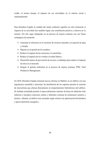 cuidar, al mismo tiempo, el impacto de sus actividades en el entorno social y
medioambiental.

Para Heineken España el cuidado del medio ambiente significa no sólo minimizar el
impacto de su actividad sino también lograr una contribución positiva y efectiva en su
entorno. Por ello sigue trabajando en un proceso de mejora continua con seis líneas
estratégicas de actuación:
 Aumentar la eficiencia en el consumo de recursos naturales, en especial de agua
y energía.
 Mejorar en la gestión de los residuos.
 Reducir el impacto de las emisiones a la atmósfera.
 Reducir el impacto de los vertidos al medio hídrico.
 Desarrollar planes de prevención de envases y embalajes para reducir el impacto
de éstos en el mercado.
 Integrar la gestión ambiental en el proceso de mejora continua TPM, Total
Productive Management.

En 2010, Heineken España estrenará nuevas oficinas en Madrid, en un edificio con una
arquitectura sostenible y funcional. Su distribución de los espacios permite la creación
de microclimas que afectan directamente al comportamiento hidrotérmico del edificio.
Su fachada acristalada permite el aprovechamiento máximo de horas de radiación solar
indirecta e incorpora colectores solares y diferentes sistemas de aislamiento acústico y
térmico. Además, el edificio está orientado según criterios de optimización bioclimática
y aprovechamiento energético.

28

 