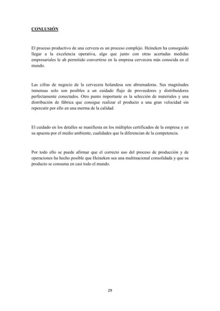 CONLUSIÓN

El proceso productivo de una cerveza es un proceso complejo. Heineken ha conseguido
llegar a la excelencia operativa, algo que junto con otras acertadas medidas
empresariales le ah permitido convertirse en la empresa cervecera más conocida en el
mundo.

Las cifras de negocio de la cervecera holandesa son abrumadoras. Sus magnitudes
inmensas solo son posibles a un cuidado flujo de proveedores y distribuidores
perfectamente conectados. Otro punto importante es la selección de materiales y una
distribución de fábrica que consigue realizar el producto a una gran velocidad sin
repercutir por ello en una merma de la calidad.

El cuidado en los detalles se manifiesta en los múltiples certificados de la empresa y en
su apuesta por el medio ambiente, cualidades que la diferencian de la competencia.

Por todo ello se puede afirmar que el correcto uso del proceso de producción y de
operaciones ha hecho posible que Heineken sea una multinacional consolidada y que su
producto se consuma en casi todo el mundo.

29

 
