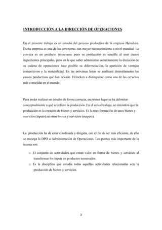 INTRODUCCIÓN A LA DIRECCIÓN DE OPERACIONES

En el presente trabajo es un estudio del proceso productivo de la empresa Heineken.
Dicha empresa es una de las cerveceras con mayor reconocimiento a nivel mundial. La
cerveza es un producto interesante pues su producción es sencilla al usar cuatro
ingredientes principales, pero en la que saber administrar correctamente la dirección de
su cadena de operaciones hace posible su diferenciación, la aparición de ventajas
competitivas y la rentabilidad. En las próximas hojas se analizará detenidamente las
causas productivas que han llevado Heineken a distinguirse como una de las cervezas
más conocidas en el mundo.

Para poder realizar un estudio de forma correcta, en primer lugar se ha delimitar
conceptualmente a qué se refiere la producción. En el actual trabajo, se entenderá que la
producción es la creación de bienes y servicios. Es la transformación de unos bienes y
servicios (inputs) en otros bienes y servicios (outputs).

La producción ha de estar corrdinada y dirigida, con el fin de ser más eficiente, de ello
se encarga la DPO o Administración de Operaciones. Los puntos más importante de la
misma son:
o El conjunto de actividades que crean valor en forma de bienes y servicios al
transformar los inputs en productos terminados.
o Es la disciplina que estudia todas aquéllas actividades relacionadas con la
producción de bienes y servicios.

3

 
