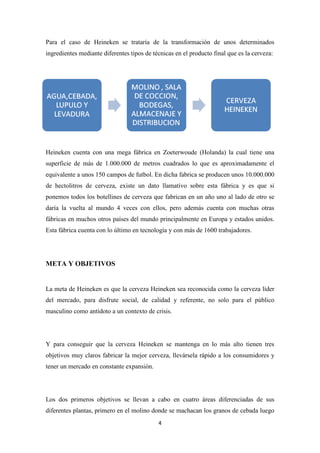 Para el caso de Heineken se trataría de la transformación de unos determinados
ingredientes mediante diferentes tipos de técnicas en el producto final que es la cerveza:

Heineken cuenta con una mega fábrica en Zoeterwoude (Holanda) la cual tiene una
superficie de más de 1.000.000 de metros cuadrados lo que es aproximadamente el
equivalente a unos 150 campos de futbol. En dicha fabrica se producen unos 10.000.000
de hectolitros de cerveza, existe un dato llamativo sobre esta fábrica y es que si
ponemos todos los botellines de cerveza que fabrican en un año uno al lado de otro se
daría la vuelta al mundo 4 veces con ellos, pero además cuenta con muchas otras
fábricas en muchos otros países del mundo principalmente en Europa y estados unidos.
Esta fábrica cuenta con lo último en tecnología y con más de 1600 trabajadores.

META Y OBJETIVOS

La meta de Heineken es que la cerveza Heineken sea reconocida como la cerveza líder
del mercado, para disfrute social, de calidad y referente, no solo para el público
masculino como antídoto a un contexto de crisis.

Y para conseguir que la cerveza Heineken se mantenga en lo más alto tienen tres
objetivos muy claros fabricar la mejor cerveza, llevársela rápido a los consumidores y
tener un mercado en constante expansión.

Los dos primeros objetivos se llevan a cabo en cuatro áreas diferenciadas de sus
diferentes plantas, primero en el molino donde se machacan los granos de cebada luego
4

 