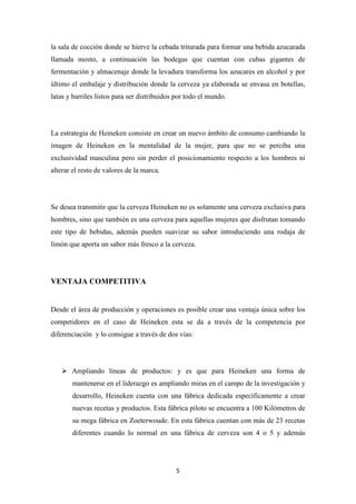 la sala de cocción donde se hierve la cebada triturada para formar una bebida azucarada
llamada mosto, a continuación las bodegas que cuentan con cubas gigantes de
fermentación y almacenaje donde la levadura transforma los azucares en alcohol y por
último el embalaje y distribución donde la cerveza ya elaborada se envasa en botellas,
latas y barriles listos para ser distribuidos por todo el mundo.

La estrategia de Heineken consiste en crear un nuevo ámbito de consumo cambiando la
imagen de Heineken en la mentalidad de la mujer, para que no se perciba una
exclusividad masculina pero sin perder el posicionamiento respecto a los hombres ni
alterar el resto de valores de la marca.

Se desea transmitir que la cerveza Heineken no es solamente una cerveza exclusiva para
hombres, sino que también es una cerveza para aquellas mujeres que disfrutan tomando
este tipo de bebidas, además pueden suavizar su sabor introduciendo una rodaja de
limón que aporta un sabor más fresco a la cerveza.

VENTAJA COMPETITIVA

Desde el área de producción y operaciones es posible crear una ventaja única sobre los
competidores en el caso de Heineken esta se da a través de la competencia por
diferenciación y lo consigue a través de dos vías:

 Ampliando líneas de productos: y es que para Heineken una forma de
mantenerse en el liderazgo es ampliando miras en el campo de la investigación y
desarrollo, Heineken cuenta con una fábrica dedicada específicamente a crear
nuevas recetas y productos. Esta fábrica piloto se encuentra a 100 Kilómetros de
su mega fábrica en Zoeterwoude. En esta fábrica cuentan con más de 23 recetas
diferentes cuando lo normal en una fábrica de cerveza son 4 o 5 y además

5

 