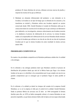 producen 45 clases distintas de cerveza, obtienen cervezas nuevas de prueba y
mejoran las recetas de las que ya fabrican.
 Mediante un elemento diferenciador del producto: y este elemento es la
levadura, la levadura es un tipo de hongo que se alimenta de los azucares y los
transforma en alcohol y Heineken utiliza una levadura especial un secreto
conservado desde 1886. Gerald Heineken el creador de Heineken sabía que la
ciencia desvelaría los secretos de la levadura por lo que construyo un laboratorio
para dedicarlo a su investigación, entonces seleccionaron una levadura concreta
y la añadieron al proceso de elaboración de la cerveza. La misma levadura
madre es la responsable de la fabricación de la cerveza Heineken desde entonces
y es que la levadura que utilizan es un clon de un clon de un clon de la primera
levadura por lo que la misma levadura da como resultado la misma cerveza
desde 1886.

PRIORIDADES COMPETITIVAS

En cuanto a las prioridades competitivas de Heineken podríamos señalar dos: la calidad
y las entregas.

En lo referente a las entregas podemos decir que Heineken controla el proceso de
distribución del producto desde que sale de la fábrica hasta que llega a las mismas
tiendas en las que se va distribuir a los consumidores por lo que cumple con uno de sus
grandes compromisos que es conseguir que el producto llegue lo antes posible al
cliente.

En lo referente a la calidad ya desde los tiempos del creador de la empresa Gerald
Heineken, se ve en la empresa el afán por el control de la calidad. Gerald Heineken
funda su primera fábrica de cervezas con 22 años en 1864 arriesgando la fortuna
familiar para ello, en 1870 ya había conseguido colocar a la marca Heineken en una
posición respetable, ya que hasta entonces había sido la típica cerveza negra relacionada
6

 