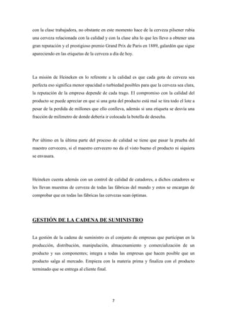 con la clase trabajadora, no obstante en este momento hace de la cerveza pilsener rubia
una cerveza relacionada con la calidad y con la clase alta lo que les llevo a obtener una
gran reputación y el prestigioso premio Grand Prix de Paris en 1889, galardón que sigue
apareciendo en las etiquetas de la cerveza a día de hoy.

La misión de Heineken en lo referente a la calidad es que cada gota de cerveza sea
perfecta eso significa menor opacidad o turbiedad posibles para que la cerveza sea clara,
la reputación de la empresa depende de cada trago. El compromiso con la calidad del
producto se puede apreciar en que si una gota del producto está mal se tira todo el lote a
pesar de la perdida de millones que ello conlleva, además si una etiqueta se desvía una
fracción de milímetro de donde debería ir colocada la botella de desecha.

Por último en la última parte del proceso de calidad se tiene que pasar la prueba del
maestro cervecero, si el maestro cervecero no da el visto bueno el producto ni siquiera
se envasara.

Heineken cuenta además con un control de calidad de catadores, a dichos catadores se
les llevan muestras de cerveza de todas las fábricas del mundo y estos se encargan de
comprobar que en todas las fábricas las cervezas sean óptimas.

GESTIÓN DE LA CADENA DE SUMINISTRO
La gestión de la cadena de suministro es el conjunto de empresas que participan en la
producción, distribución, manipulación, almacenamiento y comercialización de un
producto y sus componentes; integra a todas las empresas que hacen posible que un
producto salga al mercado. Empieza con la materia prima y finaliza con el producto
terminado que se entrega al cliente final.

7

 