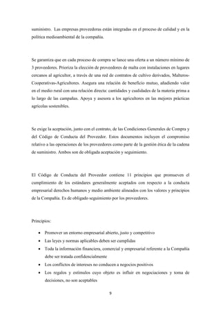 suministro. Las empresas proveedoras están integradas en el proceso de calidad y en la
política medioambiental de la compañía.

Se garantiza que en cada proceso de compra se lance una oferta a un número mínimo de
3 proveedores. Prioriza la elección de proveedores de malta con instalaciones en lugares
cercanos al agricultor, a través de una red de contratos de cultivo derivados, MalterosCooperativas-Agricultores. Asegura una relación de beneficio mutuo, añadiendo valor
en el medio rural con una relación directa: cantidades y cualidades de la materia prima a
lo largo de las campañas. Apoya y asesora a los agricultores en las mejores prácticas
agrícolas sostenibles.

Se exige la aceptación, junto con el contrato, de las Condiciones Generales de Compra y
del Código de Conducta del Proveedor. Estos documentos incluyen el compromiso
relativo a las operaciones de los proveedores como parte de la gestión ética de la cadena
de suministro. Ambos son de obligada aceptación y seguimiento.

El Código de Conducta del Proveedor contiene 11 principios que promueven el
cumplimiento de los estándares generalmente aceptados con respecto a la conducta
empresarial derechos humanos y medio ambiente alineados con los valores y principios
de la Compañía. Es de obligado seguimiento por los proveedores.

Principios:
• Promover un entorno empresarial abierto, justo y competitivo
• Las leyes y normas aplicables deben ser cumplidas
• Toda la información financiera, comercial y empresarial referente a la Compañía
debe ser tratada confidencialmente
• Los conflictos de intereses no conducen a negocios positivos
• Los regalos y estímulos cuyo objeto es influir en negociaciones y toma de
decisiones, no son aceptables
9

 