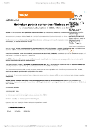 13/8/2018 Heineken podría cerrar dos fábricas en Brasil - Infobae
https://www.infobae.com/america/america-latina/2018/08/11/heineken-podria-cerrar-dos-fabricas-en-brasil/ 1/36
Empleo de
Chófer en
Madrid - ¿Te
gusta
conducir?
Salario Fijo +
Variable. Empresa
de movilidad ofrece
empleo como
Chófer Privado.
empleo.landings.jobandtalent.com
AMÉRICA LATINA
Heineken podría cerrar dos fábricas en Brasil
La empresa ha acumulado una pérdida de USD 23,4 millones en el último año
TEMAS RELACIONADOS
BRASIL CERVEZA HEINEKEN
Heineken NV está considerando cerrar dos fábricas en el noreste de Brasil, dijo un alto ejecutivo de la empresa en una entrevista con el diario Valor Econômico.
La vicepresidenta de la empresa, Nelcina Tropardi, dijo al periódico brasileño que estaban considerando el cierre de dos fábricas en el estado de Pernambuco.
Valor Econômico informó que Heineken atribuye las pérdidas a decisiones judiciales que ordenan que la empresa con sede en Holanda venda cerveza a un
distribuidor local por debajo de los precios del mercado.
Hace solo unos días Heineken anunció la adquisicion de una participación de USD 3.100 millones en la matriz de China Resources Beer, el principal fabricante
de cervezas de China, para aprovechar el creciente apetito de marcas premium en el mercado cervecero más grande del mundo.
La segunda cervecera más grande del mundo tendrá una participación del 40 por ciento en CRH Beer, lo que le dará una fuerte red de distribución en China y un
mayor acceso a un mercado que hasta ahora le ha sido difícil.
Para CR Beer, el fabricante de la popular cerveza local Snow, el acuerdo es una forma de entrar en el sector de las cervezas premium, en un momento en que la
demanda china por marcas de gama baja está disminuyendo.
"Este (acuerdo) ayudará a acelerar la estrategia de CR Beer por cervezas de gama alta y le permitirá alcanzar su objetivo de tomar una posición de liderazgo en el
mercado premium dentro de 5 a 10 años", dijo a periodistas el presidente ejecutivo de CR Beer, Hou Xiaohai.
Snow representa aproximadamente el 90 por ciento del volumen total de ventas de cervezas de CR Beer, pero se vende casi exclusivamente en China. CR Beer
espera usar la red global de Heineken para comercializarla en el exterior.
Las acciones de CR Beer inicialmente subieron hasta un 10 por ciento, pero cerraron con un descenso de 0,99 por ciento, mientras que las de Heineken avanzaban
un 2 por ciento.
Heineken ha tenido problemas para competir con los actores dominantes en el mercado de cervezas premium en China. El grupo holandés tenía una
participación del 0,5 por ciento del mercado chino por volumen en 2017, según datos de la firma de investigación Euromonitor International, mientras que AB Inbev tenía
un 16,1 por ciento.
Con información de Reuters
MÁS SOBRE ESTE TEMA:
Las "chicas de la cerveza" Heineken son objeto de abusos sexuales en África #NEWS
Heineken te lleva a Ibiza con un amigo a vivir la final de la Champions
Igual que en Kiev: así se vivió la gran final de la Champions League desde la Argentina
 