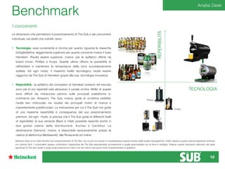 TECNOLOGIA
REPERIBILITÀ
Philips
Krups
Benchmark
Le dimensioni che permettono il posizionamento di The Sub e dei concorrenti
individuati, sia diretti che indiretti, sono:
• Tecnologia: essa ovviamente è minima per quanto riguarda le classiche
bottiglie/lattine, leggermente superiore per quanto concerne invece il fusto
Heineken. Risulta essere superiore, invece, per le spillatrici offerte da
brand minori, Phillips e Krups. Queste ultime offrono la possibilità di
raffreddare e mantenere la temperatura della birra successivamente
spillata. Ad ogni modo, il massimo livello tecnologico risulta essere
raggiunto da The Sub di Heineken grazie alla sua tecnologia innovativa.
• Reperibilità: la spillatrici dei competitor di Heineken presenti nel mercato
sono per lo più reperibili solo attraverso il canale on-line. Molte di queste
sono difﬁcili da rintracciare persino sulle principali piattaforme e-
commerce (es. Amazon). The Sub, invece, gode di un’ottima visibilità,
risulta ben indicizzato nei risultati dei principali motori di ricerca e
coerentemente pubblicizzato. La motivazione per cui il The Sub non gode
di una massima reperibilità è conseguenza del suo posizionamento
premium. Ad ogni modo, si precisa che il The Sub gode di differenti livelli
di reperibilità; la sua versione Black è infatti possibile reperirla anche in
due grandi catene della distribuzione: Auchan e Carrefour. La
declinazione Diamond, invece, è disponibile esclusivamente presso la
catena di elettronica Mediaworld, alla Rinascente ed online
I concorrenti
Sebbene siano a noi chiari beneﬁci ed il posizionamento di The Sub, non si può non tenere in considerazione quanto emerso dalle analisi netnograﬁche. Infatti, stando a quanto premurosamente veriﬁcato
con diverse fonti, i consumatori spesso confondono l’esperienza del The Sub associandola erroneamente a quella sperimentata con la birra in bottiglia. Tuttavia, questo fenomeno distorsivo del reale
signiﬁcato di The Sub risulta in larga scala presente tra coloro che non hanno mai avuto modo di sperimentare lo spillatore.
Analisi Desk
10
 