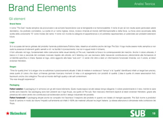 Brand Elements
Gli element
Brand Name
Il nome “The Sub” risulta semplice da pronunciare e da scrivere favorendone così la famigliarità e la memorizzabilità. Il nome di per sé non risulta avere particolare valore
denotativo, ma piuttosto connotativo. La scelta di un nome inglese, breve, incisivo rimanda al mondo dell’internazionalità e della forza. La forza viene accentuata dalla
scelta della consonante “S” come iniziale del name. Il nome non ricorda la categoria di appartenenza e ciò potrebbe rappresentare un potenziale per probabili estensioni
future.
Logo
Si è occupata del lancio globale del prodotto l’azienda pubblicitaria Publicis Italia, ideatrice ed arteﬁce anche del logo The Sub. Il logo risulta essere molto semplice e non
vede la presenza di elementi graﬁci astratti e ciò ne facilità il riconoscimento, ma non in egual modo il richiamo.
Il font utilizzato nel logo, fondamentale nella costruzione della visual identity di The sub, trasmette la forza e la contemporaneità del marchio. Anche il colore utilizzato, il
bianco o il nero a seconda del contrasto ricercato rispetto allo sfondo, ed il lettering con uso esclusivo delle maiuscole contribuiscono ulteriormente alla formazione di
un’identità speciﬁca e chiara. Spesso al logo, viene aggiunto alla base “sub.com”, in verde che oltre a dare un informazione funzionale rimanda, con il colore, al token
endorser Heineken.
Slogan
“Time for quality time” è lo slogan che ne sottolinea il posizionamento attuale. Il fatto di mettere in evidenza il “tempo” e la “qualità” identiﬁcano infatti un target ben preciso,
ossia quello di coloro che dopo un’intensa giornata ricercano momenti di relax e di appagamento con prodotti di qualità. L’idea è quella di creare associazioni forti,
favorevoli uniche che colleghino The sub al mondo dell’high quality e del self contentment.
“the new draught experience”
Packaging
Fattori estetici: Il packaging è in armonia con gli altri brand elements. Queto risulta basico ed allo stesso tempo elegante. Il colore predominante è il nero, mentre le varie
scritte sono bianche. Sul packaging sono ben presenti sia il logo Krups, sia quello di The sub. Non mancano riferimenti espliciti al token endorser Heineken, grazie alla
presenza del colore verde che contribuisce ad evidenziare anche il design industriale del prodotto.
Fattori funzionali: Il packaging attuale anche se compatto non favorisce il trasporto del prodotto in quanto non dotato di maniglie apposite. The Sub ricorre a produttori
locali di cartone in modo da ridurre l’impatto sull’ambiente ed infatti il 100% dei materiali utilizzati ha origini italiane. La stessa attenzione è dimostrata nella confezione dei
Torps.
Analisi Teorica
18
 