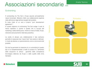 Co-branding
Il co-branding tra The Sub e Krups assume principalmente
natura funzionale. Abbiamo infatti una collaborazione esplicita
nella deﬁnizione degli attributi tangibili del prodotto.
Si tratta infatti di un vero e proprio “joint development
agreement”*.
In questo rapporto di co-branding The Sub svolge il ruolo di
marca ospitante in quanto è questa che si occupa del
marketing e della distribuzione, mentre la marca invitata, Krups,
interviene esclusivamente nella fase produttiva.
La scelta di attuare una collaborazione ti tipo esclusivo
permette di associare due “savoir faire” ben precisi e delineati,
in modo da ottenere un posizionamento unico e convincente del
prodotto.
Ciò che ha permesso la creazione di un co-branding di questo
tipo è la complementarietà a livello di product ﬁt, nell’ambito
della situazione di utilizzo , garantita dalla competenza
tecnologica detenuta da Krups e dalla qualità della birra
Heineken.
Analisi Teorica
Associazioni secondarie II/III
20
 