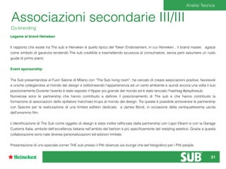 Associazioni secondarie III/III
Co-branding
Legame al brand Heineken
Il rapporto che esiste tra The sub e Heineken è quello tipico del Token Endorsement, in cui Heineken , il brand master, agisce
come simbolo di garanzia rendendo The sub credibile e trasmettendo sicurezza al consumatore, senza però assumere un ruolo
guida di primo piano.
Event sponsorship
The Sub presentandosi al Fuori Salone di Milano con “The Sub living room”, ha cercato di creare associazioni positive, favorevoli
e uniche collegandosi al mondo del design e sottolineando l’appartenenza ad un certo ambiente e quindi ancora una volta il suo
posizionamento.Durante l’evento è stato esposto il ﬂipper più grande del mondo ed è stato lanciato l’hashtag #playthesub.
Numerose sono le partnership che hanno contribuito a deﬁnire il posizionamento di The sub e che hanno contribuito la
formazione di associazioni dello spillatore marchiato krups al mondo del design. Tra queste è possibile annoverare le partnership
con Spectre per la realizzazione di una limited edititon dedicata a James Bond, in occasione della ventiquattresima uscita
dell’omonimo ﬁlm.
L’identiﬁcazione di The Sub come oggetto di design è stata inoltre rafforzata dalla partnership con Lapo Elkann e con la Garage
Customs Italia, simbolo dell’eccellenza italiana nell’ambito del fashion e più speciﬁcamente del restyling estetico. Grazie a questa
collaborazione sono nate diverse personalizzazioni ed edizioni limitate.
Presentazione di uno speciale corner THE sub presso il Pitti divenuto sia lounge che set fotograﬁco per i Pitti people.
Analisi Teorica
21
 