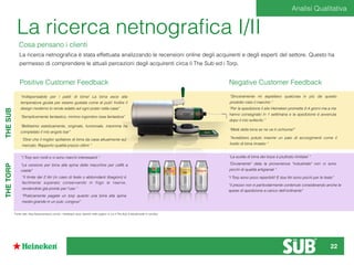 La ricerca netnograﬁca I/II
Cosa pensano i clienti
La ricerca netnograﬁca è stata effettuata analizzando le recensioni online degli acquirenti e degli esperti del settore. Questo ha
permesso di comprendere le attuali percezioni degli acquirenti circa il The Sub ed i Torp.
Positive Customer Feedback Negative Customer Feedback
“Indispensabile per i patiti di birra! La birra esce alla
temperatura giusta per essere gustata come al pub! Inoltre il
design moderno lo rende adatto ad ogni posto nella casa”
“Semplicemente fantastico, minimo ingombro resa fantastica”
“Bellissimo esteticamente, originale, funzionale, insomma ha
completato il mio angolo bar”
“Direi che il miglior spillatore di birra da casa attualmente sul
mercato. Rapporto qualità prezzo ottimi “
“I Torp son molti e vi sono marchi interessanti “
“La versione per birra alla spina delle macchine per caffè a
cialde”
“Il limite dei 2 litri (in caso di feste o abbondanti libagioni) è
facilmente superato conservando in frigo le riserve,
rendendole già pronte per l'uso “
“Praticamente pagate un torp quanto una birra alla spina
medio-grande in un pub, congruo”
“Sinceramente mi aspettavo qualcosa in più da questo
prodotto visto il marchio “
“Per la spedizione il sito Heineken promette 2-4 giorni ma a me
hanno consegnato in 1 settimana e la spedizione è avvenuta
dopo il mio sollecito “
“Metà della birra se ne va in schiuma!”
“Avrebbero potuto inserire un paio di accorgimenti come il
livello di birra rimasto “
“il prezzo non è particolarmente contenuto considerando anche le
spese di spedizione a carico dell'ordinante”
“La scelta di birra dei torps è piuttosto limitata! “
"Ovviamente" data la provenienza "industriale" non ci sono
picchi di qualità artigianali “
“I Torp sono poco reperibili! E due litri sono pochi per le feste”
THESUBTHETORP
Fonte dati: http://www.amazon.com/it, i feedback sono reperiti nelle pagine in cui il The Sub è attualmente in vendita
Analisi Qualitativa
22
 