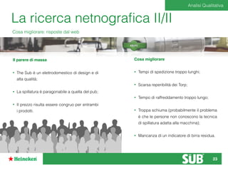 La ricerca netnograﬁca II/II
Cosa migliorare: risposte dal web
Il parere di massa
• The Sub è un elettrodomestico di design e di
alta qualità;
• La spillatura è paragonabile a quella del pub;
• Il prezzo risulta essere congruo per entrambi
i prodotti.
Cosa migliorare
• Tempi di spedizione troppo lunghi;
• Scarsa reperibilità dei Torp;
• Tempo di raffreddamento troppo lungo;
• Troppa schiuma (probabilmente il problema
è che le persone non conoscono la tecnica
di spillatura adatta alla macchina);
• Mancanza di un indicatore di birra residua.
Analisi Qualitativa
23
 