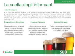 La scelta degli informant
Sulla base delle ricerche effettuate, si è proceduto con l’analisi qualitativa effettuando due focus group.
Quest'ultimi sono stati preferiti alle interviste in profondità per una motivo in particolare: analizzare le interazioni
sociali che avvengono con il consumo di un prodotto come la birra. La scelta degli informant è stata basata su
tre diversi criteri:
 
Omogeneità socio-demograﬁca
Giovani studenti di età compresa
tra i 20 e i 23 anni, segmento
particolarmente attrattivo vista la
numerosità di consumatori di
birra presenti in questo target.
Potenzialità di spesa
Tutti gli intervistati appartengono ad
una classe sociale medio alta e
sono studenti fuori sede.
Frequenza di consumo
Abbiamo scelto due diverse
categorie di informant, bevitori di
birra saltuari e abituali, così da
analizzare le differenze di
percezione rispetto al The Sub.
I criteri di selezione
Analisi Qualitativa
24
 