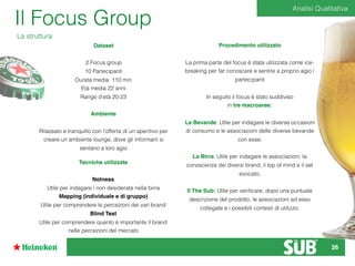 Il Focus Group
La struttura
Dataset
2 Focus group
10 Partecipanti
Durata media 110 min
Età media 22 anni
Range d’età 20-23
Ambiente
Rilassato e tranquillo con l’offerta di un aperitivo per
creare un ambiente lounge, dove gli informant si
sentano a loro agio
Tecniche utilizzate
Notness
Utile per indagare i non desiderata nella birra
Mapping (individuale e di gruppo)
Utile per comprendere le percezioni dei vari brand
Blind Test
Utile per comprendere quanto è importante il brand
nelle percezioni del mercato
Procedimento utilizzato
La prima parte del focus è stata utilizzata come ice-
breaking per far conoscere e sentire a proprio agio i
partecipanti
In seguito il focus è stato suddiviso
in tre macroaree:
Le Bevande: Utile per indagare le diverse occasioni
di consumo e le associazioni delle diverse bevande
con esse;
La Birra: Utile per indagare le associazioni, la
conoscenza dei diversi brand, il top of mind e il set
evocato;
Il The Sub: Utile per veriﬁcare, dopo una puntuale
descrizione del prodotto, le associazioni ad esso
collegate e i possibili contesti di utilizzo;
Analisi Qualitativa
26
 
