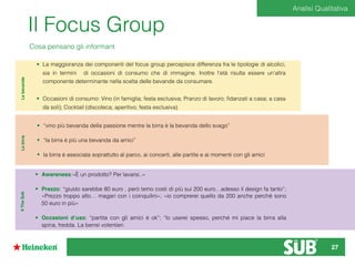 Il Focus Group
Cosa pensano gli informant
Lebevande
• La maggioranza dei componenti del focus group percepisce differenza fra le tipologie di alcolici,
sia in termini di occasioni di consumo che di immagine. Inoltre l’età risulta essere un’altra
componente determinante nella scelta delle bevande da consumare.
• Occasioni di consumo: Vino (in famiglia; festa esclusiva; Pranzo di lavoro; ﬁdanzati a casa; a casa
da soli); Cocktail (discoteca; aperitivo; festa esclusiva)
• “vino più bevanda della passione mentre la birra è la bevanda dello svago”
• “la birra è più una bevanda da amici”
• la birra è associata soprattutto al parco, ai concerti, alle partite e ai momenti con gli amici
Lebirra
• Awareness:«È un prodotto? Per lavarsi..»
• Prezzo: “giusto sarebbe 80 euro , però temo costi di più sui 200 euro…adesso il design fa tanto”;
«Prezzo troppo alto… magari con i coinquilini»; «io comprerei quello da 200 anche perché sono
50 euro in più»
• Occasioni d’uso: “partita con gli amici è ok”; “lo userei spesso, perché mi piace la birra alla
spina, fredda. La berrei volentieri.
IlTheSub
Analisi Qualitativa
27
 