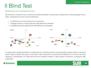 Il Blind Test
Gli informant non riconoscono le birre
Dal blind test, in entrambi i focus, è emersa una profonda difﬁcoltà nel posizionare correttamente le diverse tipologie di birra.
Infatti, i partecipanti non sono riusciti ad identiﬁcare:
• La differenza tra una birra alcolica ed una analcolica;
• L’assaggio ripetuto in modo consecutivo della stessa birra Heineken;
• La gradazione alcolica appartenente alle differenti birre sottoposte.
Le mappe sopra esposte permettono di evidenziare e/o rimembrare quanto le leve associative possano aiutare un brand ad
essere meglio compreso dal proprio consumatore. Infatti, osservando il posizionamento effettuato con la tecnica del brand
mapping e confrontandolo con quello del blind test è possibile mettere in risalto quanto le percezioni si discostino dalle
associazioni.
Analisi Qualitativa
28
 