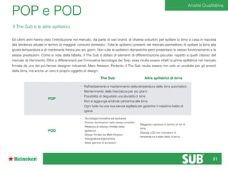 POP e POD
Gli ultimi anni hanno visto l’introduzione nel mercato, da parte di vari brand, di diverse soluzioni per spillare la birra a casa in risposta
alla tendenza attuale in termini di maggiori consumi domestici. Tutte le spillatrici presenti nel mercato permettono di spillare la birra alla
giusta temperatura e di mantenerla fresca per più giorni. Non tutte le spillatrici domestiche però presentano lo stesso funzionamento e le
stesse prestazioni. Come si nota dalla tabella, il The Sub è dotato di elementi di differenziazione peculiari rispetto a quelli classici del
mercato di riferimento. Oltre a differenziarsi per l’innovativa tecnologia dei Torp, essa risulta essere infatti la prima spillatrice nel mercato
ﬁrmata da uno dei più famosi designer industriali, Marc Newson. Pertanto, il The Sub risulta essere non solo un prodotto per gli amanti
della birra, ma anche un vero e proprio oggetto di design.
The Sub Altre spillatrici di birra
POP
- Raffreddamento e mantenimento della temperatura della birra automatico
- Mantenimento della freschezza per più giorni
- Possibilità di degustare una pluralità di birre
- Non si aggiunge anidride carbonica alla birra
- Ogni fusto ha una sua canuta sigillata per garantire il massimo livello di
igiene
POD
- Tecnologia innovativa ed esclusiva
- Diverse declinazioni dello stesso prodotto
- Presenza di edizioni limitate della
spillatrice
- Design ﬁrmato da Mark Newson
- Impugnatura ergonomica
- Vasta gamma di accessori
- Maggiore capienza in termini di ieri di
birra
- Display LCD con indicatore di
temperatura e stato della ricarica
Il The Sub e le altre spillatrici
Analisi Qualitativa
31
 