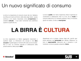 Un nuovo signiﬁcato di consumo
LA BIRRA È CULTURA
La birra è un’esperienza di consumo al pari del vino. Sebbene
sia diffusa ed inserita all’interno della dieta degli italiani, questa
continua a non essere interpretata come un’esperienza di
carattere culturale. I suoi valori nutrizionali sono addirittura
superiori a quelli del vino.
La birra rappresenta un fattore aggregante trasversale a
qualsiasi target. La dimensione che occupa e che deve
occupare è quella legata ai momenti afﬁni alla cura di se stessi.
Non un vizio. Un momento speciale di celebrazione della
propria essenza, delle proprie radici.
La birra è qualità, non ristoro. Esperienza. Eleva il signiﬁcato di
condivisione a celebrazione. Non è un rito, ma un rituale. Il
consumo della birra è un momento autentico. Ricco. Il momento
giusto non esiste, c’è solo un mood giusto.
Appartenere ad un gruppo, diverso dagli altri, perchè ogni
brand deﬁnisce una personalità ben deﬁnita. Differenza. La
birra è responsabilità, attenzione per il prossimo e per
l’ambiente. La birra è passato, presente e futuro.
38
 
