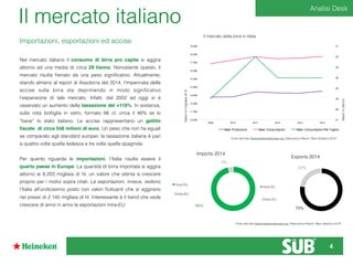 27
28
28
29
29
30
30
31
10.000
11.000
12.000
13.000
14.000
15.000
16.000
17.000
18.000
19.000
2009 2010 2011 2012 2013 2014
Beer Production Beer Consumption Beer Consumption Per Capita
Il mercato della birra in Italia
Valoriinmigliaiadihl
Valoriinl/anno
Fonte dati:http://www.brewersofeurope.org, Elaborazioni Report “Beer Statistics 2014”
Il mercato italiano
Intra-EU
Extra-EU
Imports 2014
96%
4%
Intra-EU
Extra-EU
Exports 2014
22%
78%
Fonte dati:http://www.brewersofeurope.org, Elaborazioni Report “Beer Statistics 2014”
Nel mercato italiano il consumo di birra pro capite si aggira
attorno ad una media di circa 29 l/anno. Nonostante questo, il
mercato risulta frenato da una peso signiﬁcativo. Attualmente,
stando almeno al report di Assobirra del 2014, l’impennata delle
accise sulla birra sta deprimendo in modo signiﬁcativo
l’espansione di tale mercato. Infatti, dal 2002 ad oggi si è
osservato un aumento della tassazione del +118%. In sostanza,
sulla nota bottiglia in vetro, formato 66 cl, circa il 46% se lo
“beve” lo stato italiano. Le accise rappresentano un gettito
ﬁscale di circa 548 milioni di euro. Un peso che non ha eguali
se comparato agli standard europei; la tassazione italiana è pari
a quattro volte quella tedesca e tre volte quella spagnola.
Per quanto riguarda le importazioni, l’Italia risulta essere il
quarto paese in Europa. La quantità di birra importata si aggira
attorno ai 6.203 migliaia di hl, un valore che stenta a crescere
proprio per i motivi sopra citati. Le esportazioni, invece, vedono
l’Italia all’undicesimo posto con valori ﬂuttuanti che si aggirano
nei pressi di 2.145 migliaia di hl. Interessante è il trend che vede
crescere di anno in anno le esportazioni intra-EU.
Importazioni, esportazioni ed accise
Analisi Desk
4
 