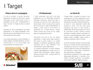 Macro Strategia
I Target
Pizza e birra in compagnia
Si tratta di studenti o giovani lavoratori
appartenenti al genere dei beer lover, assidui
consumatori di birra. Amano bere la birra in
compagnia dei loro amici, prevalentemente a
casa o nei pub. È il target più attivo sui social
network.
Acquistano la birra principalmente nei grandi
supermercati e nei negozi specializzati, sono
fedeli alla marca e alla tipologia di birra, ma una
buona parte di loro ama variare.
Le principali associazioni al brand Heineken di
questa categoria rimandano all’idea di una birra
commerciale e di un brand legato alla
sponsorizzazione di numerosi eventi.
I Professionals
I nostri consumatori sono per lo più liberi
professionisti con una disponibilità economica
medio-alta. Trascorrono, quando sono liberi, il
loro tempo con gli amici e sono utenti attivi sui
social network. Il loro consumo di birra avviene
per lo più nei pub e in casa. Tendenzialmente, è
legato a valori quali la convivialità, la
condivisione con il proprio partner e svago.
Tuttavia, bevono birra anche da soli, magari
dopo una lunga giornata di lavoro.
Acquistano birra per lo più nei negozi
specializzati in quanto amanti della varietà ed
alla ricerca di gusti autentici e di qualità
artigianali. In alternativa, specialmente quando
consumano birra in casa, effettuano i loro
acquisti presso i grandi supermercati.
Le principali associazioni al brand Heineken
rimandano alla leggerezza e al fatto che sia un
marchio molto commerciale e diffuso. Spesso,
associano al brand, infatti, i numerosi eventi da
esso sponsorizzati.
Le Carrie B.
Il target scelto è composto da donne di età
compresa fra 21 e 40 anni, appartenenti ad un
ceto sociale medio-alto. Sono donne in carriera,
studentesse universitarie e libere professioniste.
Le Carrie B. sono indipendenti, attente alle
tendenze e hanno una vita molto attiva
soprattutto dal punto di vista sociale e
professionale. Amano stare al passo con i tempi
ed acquistare prodotti dall’alto impatto
simbolico e di design. Adorano condividere ciò
che fanno e tenersi aggiornate tramite i social
network. Inoltre, ascoltano musica online in
streaming e guardano video su YouTube.
Le donne intervistate associano il consumo della
birra ad un momento di relax e divertimento da
condividere con gli amici o il proprio partner. Il
consumo della birra avviene principalmente nei
pub, alle feste e in casa. Anche in quest’ultimo
caso amano stare in compagnia.
Generalmente acquistano la birra nelle catene
della grande distribuzione , in ristoranti e mini-
market. Principali associazioni ad Heineken:
commerciale, quotidiana, leggera e giovane.
40
 