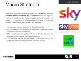Macro Strategia
Dalle analisi quantitative effettuate, è emerso che il 45,8% degli informant
possiede un abbonamento alla Pay TV satellitare. Per questa ragione si
è scelta la piattaforma Sky come principale punto di contatto tra il
prodotto e i consumatori. In particolare l’attenzione sarà focalizzata sul
canale di intrattenimento “Sky Uno” per i seguenti motivi:
• Il canale risulta essere uno dei più visti di tutta l’offerta Sky;
• Ha dei programmi che consentono di raggiungere i diversi target presi
in considerazione dalla nostra analisi;
• Offre molteplici contenuti su Sky Online e su Sky On Demand, che
permettono di aumentare la copertura dell’audience;
• È uno dei canali che offre anche l’opzione + 1, permettendo quindi agli
spettatori di vedere gli stessi programmi posticipati di un’ora.
Macro Strategia
42
 