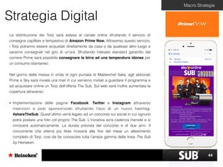 Strategia Digital
Macro Strategia
La distribuzione dei Torp sarà estesa al canale online sfruttando il servizio di
consegna capillare e tempestivo di Amazon Prime Now. Attraverso questo servizio,
i Torp potranno essere acquistati direttamente da casa o da qualsiasi altro luogo e
saranno consegnati nel giro di un’ora. Sfruttando l’elevato standard garantito dal
corriere Prime sarà possibile consegnare la birra ad una temperatura idonea per
un consumo istantaneo.
Nel giorno della messa in onda di ogni puntata di Masterchef Italia, agli abbonati
Prime e Sky sarà inviata una mail in cui verranno invitati a guardare il programma e
ad acquistare online un Torp dell’offerta The Sub. Sul web sarà inoltre aumentata la
copertura attraverso:
• Implementazione delle pagine Facebook, Twitter e Instagram attraverso
inserzioni e post sponsorizzati sfruttando l’eco di un nuovo hashtag:
#shareTheSub. Quest’ultimo verrà legato ad un concorso sui social in cui ognuno
potrà postare una foto col proprio The Sub. L'iniziativa avrà cadenza mensile e si
rinnoverà automaticamente. La durata prevista del concorso è di due anni. Il
concorrente che otterrà più likes riceverà alla ﬁne del mese un allestimento
completo di Torp, così da far conoscere tutta l’ampia gamma della linea The Sub
by Heineken.
44
 