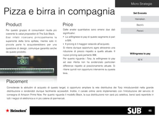 Micro Strategie
Pizza e birra in compagnia Set Evocato
Heineken
Beck’s
PeroniPer questo gruppo di consumatori risulta più
coerente la value proposition di The Sub Black.
Essi infatti ricercano principalmente la
superiorità della birra spillata, mentre solo in
piccola parte lo acquisterebbero per una
questione di design, comunque garantito anche
da questo prodotto.
Product
Dalle analisi quantitative sono emersi due dati
signiﬁcativi:
• La willingness to pay di questo segmento è pari
a 92€.
• Il pricing è il maggior ostacolo all’acquisto.
Si ritiene dunque opportuno agire attraverso una
riduzione di prezzo rispetto a quello attuale. Il
nuovo pricing sarà pertanto 99€.
Per quanto riguarda i Torp, la willingness to pay
ad essi riferita non ha evidenziato particolari
differenze rispetto al posizionamento attuale. Si
ritiene quindi non opportuno intervenire su questa
leva.
Price
Considerate le abitudini di acquisto di questo target, è opportuno ampliare la rete distributiva dei Torp introducendoli nella grande
distribuzione e rendendoli dunque facilmente accessibili. Inoltre, il canale online verrà implementato con l’introduzione del servizio di
consegna di Amazon Prime Now. Per quanto riguarda il modello Black, la sua distribuzione non sarà più selettiva, bensì sarà reperibile in
tutti i negozi di elettronica e in più catene di ipermercati.
Placement
Willingness to pay
92 €
46
 