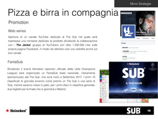Micro Strategie
Pizza e birra in compagnia
Promotion
Apertura di un canale YouTube dedicato al The Sub nel quale sarà
trasmessa una miniserie dedicata al prodotto sfruttando la collaborazione
con i The Jackal, gruppo di YouTubers con oltre 1.200.000 Like sulla
propria pagina Facebook, in modo da ottenere così una visibilità anche sul
loro canale.
Web series
Sfruttando il brand Heineken (sponsor ufﬁciale della Uefa Champions
League) sarà organizzato un FantaSub base nazionale, interamente
sponsorizzato dal The Sub, che avrà inizio a Settembre 2017. I primi 10
classiﬁcati di giornata avranno come premio un The Sub o una serie di
Torp, mentre saranno messi in palio, per i primi dieci in classiﬁca generale,
due biglietti per la ﬁnale che si giocherà a Madrid.
FantaSub
IL FANTASUB
48
 