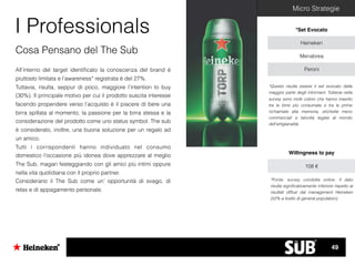 Micro Strategie
I Professionals *Set Evocato
Heineken
Menabrea
Peroni
*Questo risulta essere il set evocato dalla
maggior parte degli informant. Tuttavia nella
survey sono molti coloro che hanno inserito
tra le birre più consumate e tra le prime
richiamate alla memoria, etichette meno
commerciali e talvolta legate al mondo
dell’artigianalità.
Cosa Pensano del The Sub
All’interno del target identiﬁcato la conoscenza del brand è
piuttosto limitata e l’awareness* registrata è del 27%.
Tuttavia, risulta, seppur di poco, maggiore l’intention to buy
(30%). Il principale motivo per cui il prodotto suscita interesse
facendo propendere verso l’acquisto è il piacere di bere una
birra spillata al momento, la passione per la birra stessa e la
considerazione del prodotto come uno status symbol. The sub
è considerato, inoltre, una buona soluzione per un regalo ad
un amico.
Tutti i corrispondenti hanno individuato nel consumo
domestico l’occasione più idonea dove apprezzare al meglio
The Sub, magari festeggiando con gli amici più intimi oppure
nella vita quotidiana con il proprio partner.
Considerano il The Sub come un’ opportunità di svago, di
relax e di appagamento personale.
Willingness to pay
108 €
*Fonte: survey condotta online. Il dato
risulta signiﬁcativamente inferiore rispetto ai
risultati diffusi dal management Heineken
(52% a livello di general population).
49
 