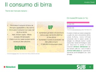 Il consumo di birra
Trend del mercato italiano
On-trade/Off-trade (in %)
43%On trade
57%Off trade
Fonte dati:http://www.brewersofeurope.org, Report “Beer Statistics 2014”
• Diminuisce il consumo di birra: da
29,8 l/pro capite(2004) a 29,2 (2014)
• Diminuisce il consumo fuori casa: dal
45,5% al 42,6%
• Italia: 30 l/pro capite – Media
europea: 80 l/procapite
• L’Italia è uno tra i paesi europei con le
accise più alte sulla birra
DOWN
• Aumentano gli italiani che bevono la
birra a casa: dal 54,5% (2007) al
57,4% (2014)
• Aumentato il numero di produttori: da
200 a 800 in 6 anni
• 17.500.000 hl consumati in Italia
UP
Fonte dati:http://www.istat.it, Report “L’uso e l’abuso di alcol in Italia” ed elaborazioni dello stesso
Il canale on-trade può essere paragonato
a quello che viene comunemente deﬁnito
canale Ho.Re.Ca., mentre l’off-trade
comprende tutte le restanti vendite al
dettaglio non effettuate tramite il canale
sopraccitato. Questa terminologia è usata
per descrivere le vendite di drink
consumati all’interno dell’esercizio (es.
bar, ristoranti, caffè, ecc – sono on trade) o
al di fuori dello stesso (es. supermercati,
ipermercati, piccoli dettaglianti, ecc – sono
off trade).
Analisi Desk
5
 