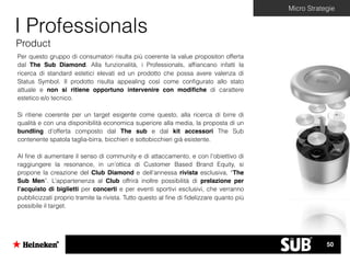 Micro Strategie
I Professionals
Product
Per questo gruppo di consumatori risulta più coerente la value propositon offerta
dal The Sub Diamond. Alla funzionalità, i Professionals, afﬁancano infatti la
ricerca di standard estetici elevati ed un prodotto che possa avere valenza di
Status Symbol. Il prodotto risulta appealing così come conﬁgurato allo stato
attuale e non si ritiene opportuno intervenire con modiﬁche di carattere
estetico e/o tecnico.
Si ritiene coerente per un target esigente come questo, alla ricerca di birre di
qualità e con una disponibilità economica superiore alla media, la proposta di un
bundling d’offerta composto dal The sub e dal kit accessori The Sub
contenente spatola taglia-birra, bicchieri e sottobicchieri già esistente.
Al ﬁne di aumentare il senso di community e di attaccamento, e con l’obiettivo di
raggiungere la resonance, in un’ottica di Customer Based Brand Equity, si
propone la creazione del Club Diamond e dell’annessa rivista esclusiva, “The
Sub Men”. L’appartenenza al Club offrirà inoltre possibilità di prelazione per
l’acquisto di biglietti per concerti e per eventi sportivi esclusivi, che verranno
pubblicizzati proprio tramite la rivista. Tutto questo al ﬁne di ﬁdelizzare quanto più
possibile il target.
50
 