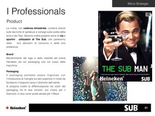 Micro Strategie
I Professionals
Product
La rivista, con cadenza bimestrale, conterrà articoli
sulle tecniche di spillatura e consigli sulla scelta della
birra e dei Torp. Saranno inoltre presenti storie di vip e
sportivi , utilizzatori di The Sub, che parleranno
delle loro abitudini di consumo e delle loro
preferenze.
Brand
Mantenimento del logo e della visibilità del brand
Heineken sia sul packaging che sul corpo della
macchina
Packaging
Il packaging potrebbe essere migliorato con
l’introduzione di maniglie sul lato superiore in modo da
facilitarne il trasporto verso il domicilio dell’utente.
Si propone inoltre la differenziazione nei colori del
packaging tra le due versioni: più chiara per il
Diamond, e nera come quella attuale per il Black.
The Sub ManIl torp dei tuoi sogni parla in tedesco. Non vorrai mai più tornare indietro!
Numerorivista1mese:gennaio/febbraio
51
 