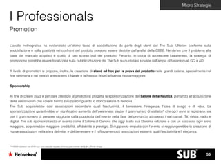 Micro Strategie
I Professionals
Promotion
L’analisi netnograﬁca ha evidenziato un’ottimo tasso di soddisfazione da parte degli utenti del The Sub. Ulteriori conferme sulla
soddisfazione e sulla positività nei confronti del prodotto possono essere dedotte dall’analisi della CBBE. Ne deriva che il problema alla
base del mancato acquisto è quello di uno scarso trial del prodotto. Pertanto, in ottica di accrescere l’awareness, la strategia di
promozione potrebbe essere focalizzata sulla pubblicizzazione del The Sub su quotidiani e riviste dall’ampia diffusione quali GQ e AD.
A livello di promotion si propone, inoltre, la creazione di stand ad hoc per la prova del prodotto nelle grandi catene, specialmente nel
ﬁne settimana e nei periodi antecedenti il Natale e la Pasqua dove l’afﬂuenza risulta maggiore.
Sponsorship
Al ﬁne di creare buzz e per dare prestigio al prodotto si progetta la sponsorizzazione del Salone della Nautica, puntando all’acquisizione
delle associazioni che i clienti hanno sviluppato riguardo lo storico salone di Genova.
The Sub acquisirebbe così associazioni secondarie quali l’esclusività, il benessere, l’eleganza, l’idea di svago e di relax. La
sponsorizzazione garantirebbe un signiﬁcativo aumento dell’awareness sia per il gran numero di visitatori* che ogni anno si registrano, sia
per il gran numero di persone raggiunte dalla pubblicità dell’evento nella fase del pre-lancio attraverso i vari canali: TV, riviste, radio e
digital. The sub sponsorizzando un evento come il Salone di Genova che oggi è alla sua 55esima edizione e con un successo ogni anno
maggiore, acquisirebbe maggiore credibilità, afﬁdabilità e prestigio. Sviluppando empatia con l’evento si raggiungerebbe la creazione di
nuove associazioni nella sfera del relax e del benessere e il rafforzamento di associazioni esistenti quali l’esclusività e l’ eleganza.
*115000 visitatori nel 2015 con una crescita rispetto all’anno precedente del 5,4% (Fonte Ansa)
53
 