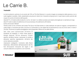 Le Carrie B.
Micro Strategie
TheSubGift
Le donne potranno usufruire di uno sconto del 15% sul The Sub Diamond. Lo sconto è legato al compleanno della persona a cui si
vuole regalare il prodotto, infatti, presentando una prova (in store) che il ricevente compie gli anni in quel mese si potrà usufruire del
coupon di sconto al momento dell’acquisto.
Quando? E’ un’iniziativa della durata di un anno, nel caso in cui abbia successo può essere prolungata per un periodo più lungo.
Dove? In tutte le catene di elettronica e le luxury boutique che aderiscono all’iniziativa.
Come comunicare l’offerta?
Tramite canali on-line: all’interno del canale The Sub di YouTube tramite un video dedicato nel quale tre ragazze, corrispondenti al
nostro target, si incontrano per bere una birra e si confrontano su che regalo fare al partner/amica e ad una di loro viene in mente il
The Sub. Al termine di questa sceneggiatura verrà presentata l’offerta da una delle amiche.
Tale video verrà sponsorizzato all’interno di
Facebook ed Instagram in modo mirato grazie a
Google Adwords. Off-line attraverso richiami
speciﬁci all’offerta tramite il personale di vendita e
attraverso speciﬁca segnalazione, all’interno dei
corner dedicati al prodotto.
Implicazioni strategiche: incremento della Brand
Awareness, rafforzamento dell’associazione del the
Sub all’occasione d’acquisto del regalo e del
consumo della birra col partner e con le amiche .
58
 